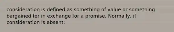 consideration is defined as something of value or something bargained for in exchange for a promise. Normally, if consideration is absent: