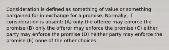 Consideration is defined as something of value or something bargained for in exchange for a promise. Normally, if consideration is absent: (A) only the offeree may enforce the promise (B) only the offeror may enforce the promise (C) either party may enforce the promise (D) neither party may enforce the promise (E) none of the other choices