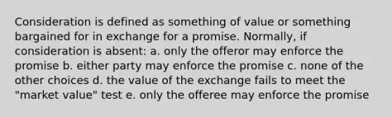 Consideration is defined as something of value or something bargained for in exchange for a promise. Normally, if consideration is absent: a. only the offeror may enforce the promise b. either party may enforce the promise c. none of the other choices d. the value of the exchange fails to meet the "market value" test e. only the offeree may enforce the promise