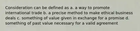 Consideration can be defined as a. a way to promote international trade b. a precise method to make ethical business deals c. something of value given in exchange for a promise d. something of past value necessary for a valid agreement