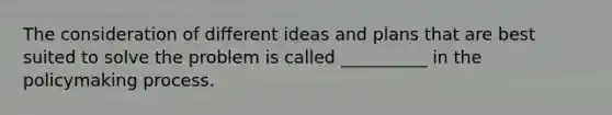 The consideration of different ideas and plans that are best suited to solve the problem is called __________ in the policymaking process.