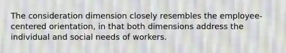 The consideration dimension closely resembles the employee-centered orientation, in that both dimensions address the individual and social needs of workers.