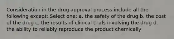 Consideration in the drug approval process include all the following except: Select one: a. the safety of the drug b. the cost of the drug c. the results of clinical trials involving the drug d. the ability to reliably reproduce the product chemically