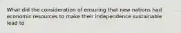 What did the consideration of ensuring that new nations had economic resources to make their independence sustainable lead to