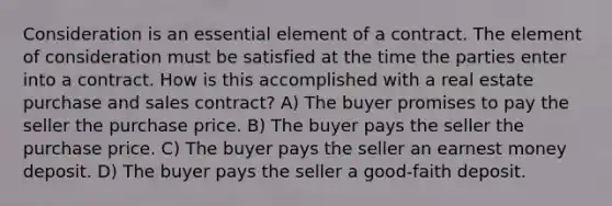 Consideration is an essential element of a contract. The element of consideration must be satisfied at the time the parties enter into a contract. How is this accomplished with a real estate purchase and sales contract? A) The buyer promises to pay the seller the purchase price. B) The buyer pays the seller the purchase price. C) The buyer pays the seller an earnest money deposit. D) The buyer pays the seller a good-faith deposit.