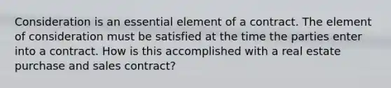 Consideration is an essential element of a contract. The element of consideration must be satisfied at the time the parties enter into a contract. How is this accomplished with a real estate purchase and sales contract?