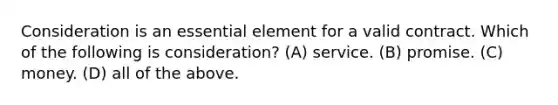 Consideration is an essential element for a valid contract. Which of the following is consideration? (A) service. (B) promise. (C) money. (D) all of the above.