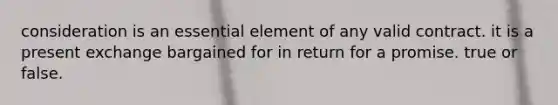 consideration is an essential element of any valid contract. it is a present exchange bargained for in return for a promise. true or false.