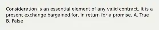 Consideration is an essential element of any valid contract. It is a present exchange bargained for, in return for a promise. A. True B. False