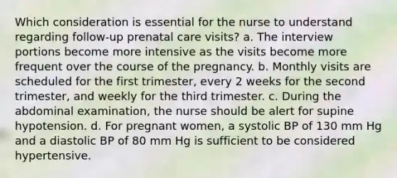 Which consideration is essential for the nurse to understand regarding follow-up prenatal care visits? a. The interview portions become more intensive as the visits become more frequent over the course of the pregnancy. b. Monthly visits are scheduled for the first trimester, every 2 weeks for the second trimester, and weekly for the third trimester. c. During the abdominal examination, the nurse should be alert for supine hypotension. d. For pregnant women, a systolic BP of 130 mm Hg and a diastolic BP of 80 mm Hg is sufficient to be considered hypertensive.