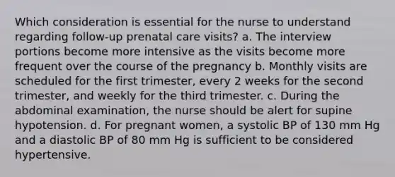 Which consideration is essential for the nurse to understand regarding follow-up prenatal care visits? a. The interview portions become more intensive as the visits become more frequent over the course of the pregnancy b. Monthly visits are scheduled for the first trimester, every 2 weeks for the second trimester, and weekly for the third trimester. c. During the abdominal examination, the nurse should be alert for supine hypotension. d. For pregnant women, a systolic BP of 130 mm Hg and a diastolic BP of 80 mm Hg is sufficient to be considered hypertensive.