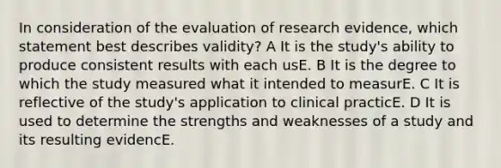 In consideration of the evaluation of research evidence, which statement best describes validity? A It is the study's ability to produce consistent results with each usE. B It is the degree to which the study measured what it intended to measurE. C It is reflective of the study's application to clinical practicE. D It is used to determine the strengths and weaknesses of a study and its resulting evidencE.