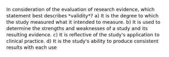 In consideration of the evaluation of research​ evidence, which statement best describes​ *validity*? a) It is the degree to which the study measured what it intended to measure. b) It is used to determine the strengths and weaknesses of a study and its resulting evidence. c) It is reflective of the study​'s application to clinical practice. d) It is the study​'s ability to produce consistent results with each use