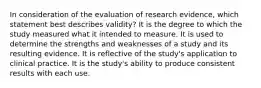 In consideration of the evaluation of research​ evidence, which statement best describes​ validity? It is the degree to which the study measured what it intended to measure. It is used to determine the strengths and weaknesses of a study and its resulting evidence. It is reflective of the study​'s application to clinical practice. It is the study​'s ability to produce consistent results with each use.