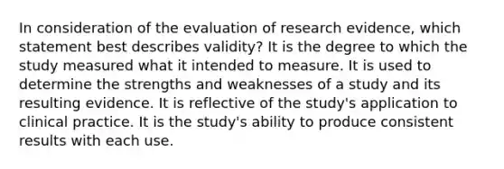 In consideration of the evaluation of research​ evidence, which statement best describes​ validity? It is the degree to which the study measured what it intended to measure. It is used to determine the strengths and weaknesses of a study and its resulting evidence. It is reflective of the study​'s application to clinical practice. It is the study​'s ability to produce consistent results with each use.