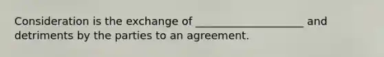 Consideration is the exchange of ____________________ and detriments by the parties to an agreement.