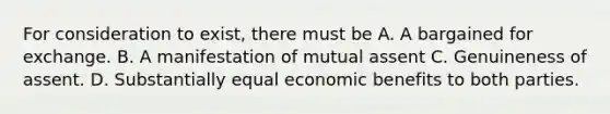 For consideration to exist, there must be A. A bargained for exchange. B. A manifestation of mutual assent C. Genuineness of assent. D. Substantially equal economic benefits to both parties.