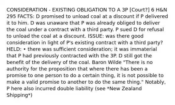 CONSIDERATION - EXISTING OBLIGATION TO A 3P [Court?] 6 H&N 295 FACTS: D promised to unload coal at a discount if P delivered it to him. D was unaware that P was already obliged to deliver the coal under a contract with a third party. P sued D for refusal to unload the coal at a discount. ISSUE: was there good consideration in light of P's existing contract with a third party? HELD: • there was sufficient consideration; it was immaterial that P had previously contracted with the 3P. D still got the benefit of the delivery of the coal. Baron Wilde "There is no authority for the proposition that where there has been a promise to one person to do a certain thing, it is not possible to make a valid promise to another to do the same thing." Notably, P here also incurred double liability (see *New Zealand Shipping*)