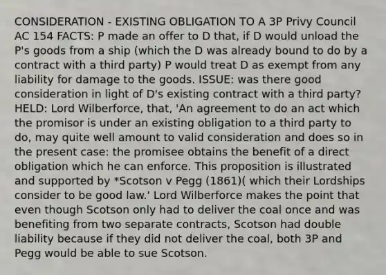 CONSIDERATION - EXISTING OBLIGATION TO A 3P Privy Council AC 154 FACTS: P made an offer to D that, if D would unload the P's goods from a ship (which the D was already bound to do by a contract with a third party) P would treat D as exempt from any liability for damage to the goods. ISSUE: was there good consideration in light of D's existing contract with a third party? HELD: Lord Wilberforce, that, 'An agreement to do an act which the promisor is under an existing obligation to a third party to do, may quite well amount to valid consideration and does so in the present case: the promisee obtains the benefit of a direct obligation which he can enforce. This proposition is illustrated and supported by *Scotson v Pegg (1861)( which their Lordships consider to be good law.' Lord Wilberforce makes the point that even though Scotson only had to deliver the coal once and was benefiting from two separate contracts, Scotson had double liability because if they did not deliver the coal, both 3P and Pegg would be able to sue Scotson.