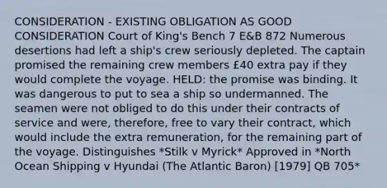 CONSIDERATION - EXISTING OBLIGATION AS GOOD CONSIDERATION Court of King's Bench 7 E&B 872 Numerous desertions had left a ship's crew seriously depleted. The captain promised the remaining crew members £40 extra pay if they would complete the voyage. HELD: the promise was binding. It was dangerous to put to sea a ship so undermanned. The seamen were not obliged to do this under their contracts of service and were, therefore, free to vary their contract, which would include the extra remuneration, for the remaining part of the voyage. Distinguishes *Stilk v Myrick* Approved in *North Ocean Shipping v Hyundai (The Atlantic Baron) [1979] QB 705*