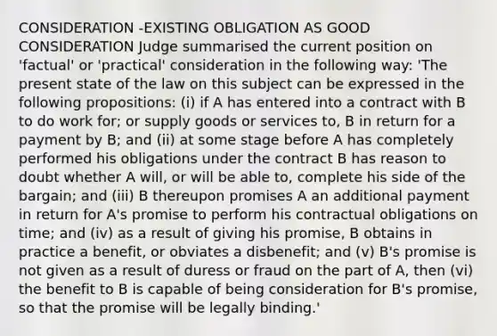 CONSIDERATION -EXISTING OBLIGATION AS GOOD CONSIDERATION Judge summarised the current position on 'factual' or 'practical' consideration in the following way: 'The present state of the law on this subject can be expressed in the following propositions: (i) if A has entered into a contract with B to do work for; or supply goods or services to, B in return for a payment by B; and (ii) at some stage before A has completely performed his obligations under the contract B has reason to doubt whether A will, or will be able to, complete his side of the bargain; and (iii) B thereupon promises A an additional payment in return for A's promise to perform his contractual obligations on time; and (iv) as a result of giving his promise, B obtains in practice a benefit, or obviates a disbenefit; and (v) B's promise is not given as a result of duress or fraud on the part of A, then (vi) the benefit to B is capable of being consideration for B's promise, so that the promise will be legally binding.'