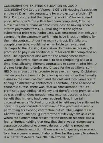 CONSIDERATION -EXISTING OBLIGATION AS GOOD CONSIDERATION Court of Appeal 1 QB 1 SB Housing Association employed D as main contractors for a project to refurbish 27 flats. D subcontracted the carpentry work to C for an agreed price. After only 9 of the flats had been completed, C found himself in severe financial difficulties, despite having received interim payments from D. D, realising that the agreed subcontract price was inadequate, was concerned that delays in completing the carpentry work might have knock-on effects for the main contract. Under the main contract, D's failure to complete on time, would make him liable to pay agreed damages to the Housing Association. To minimise this risk, D promised to pay C an additional sum for each flat completed on time. The agreement also altered the arrangement from C working on several flats at once, to now completing one at a time, thus allowing different contractors to come in after him. D did not keep their promise and C sued for the additional sum. HELD: as a result of his promise to pay extra money, D obtained certain practical benefits: (e.g. losing money under the 'penalty' clause in the main contract, and the cost and inconvenience of finding an alternative contractor). Therefore, in the absence of economic duress, there was *factual consideration* for D's promise to pay additional money and therefore the promise to do so was binding. Consideration now extends past strict legal benefit that hitherto had been required. Now, in certain circumstances, a *factual or practical benefit may be sufficient to constitute good consideration* even if the promisee is simply performing his existing contractual duties. The judgments of Glidewell and Purchas LJJ interpreted *Stilk v Myrick* as a case where the fundamental reason for the decision reached was a fear of duress, holding that now that there was a recognisable separate doctrine of economic duress providing protection against potential extortion, there was no longer any reason not to enforce genuine renegotiations. How far this principle extends is a matter of debate. See *Re Selectmove Ltd*