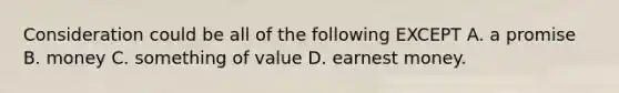 Consideration could be all of the following EXCEPT A. a promise B. money C. something of value D. earnest money.