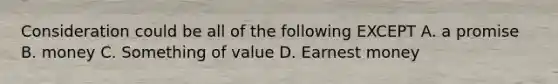 Consideration could be all of the following EXCEPT A. a promise B. money C. Something of value D. Earnest money