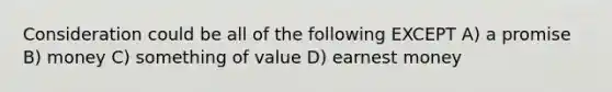 Consideration could be all of the following EXCEPT A) a promise B) money C) something of value D) earnest money