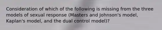 Consideration of which of the following is missing from the three models of sexual response (Masters and Johnson's model, Kaplan's model, and the dual control model)?