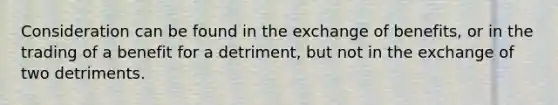 Consideration can be found in the exchange of benefits, or in the trading of a benefit for a detriment, but not in the exchange of two detriments.