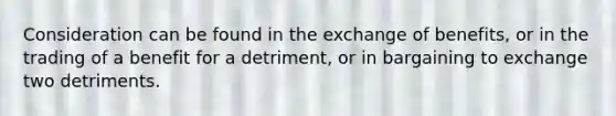 Consideration can be found in the exchange of benefits, or in the trading of a benefit for a detriment, or in bargaining to exchange two detriments.