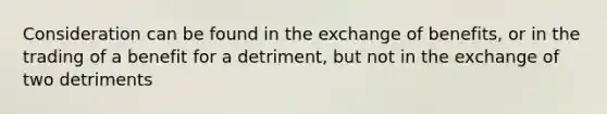 Consideration can be found in the exchange of benefits, or in the trading of a benefit for a detriment, but not in the exchange of two detriments