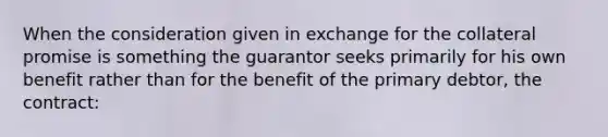 When the consideration given in exchange for the collateral promise is something the guarantor seeks primarily for his own benefit rather than for the benefit of the primary debtor, the contract: