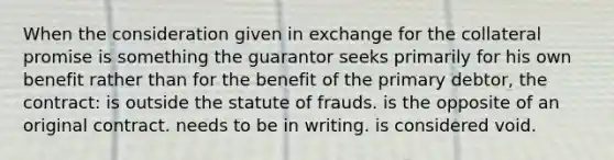 When the consideration given in exchange for the collateral promise is something the guarantor seeks primarily for his own benefit rather than for the benefit of the primary debtor, the contract: is outside the statute of frauds. is the opposite of an original contract. needs to be in writing. is considered void.