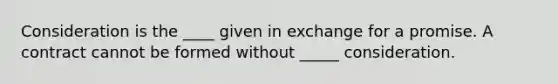 Consideration is the ____ given in exchange for a promise. A contract cannot be formed without _____ consideration.