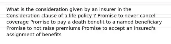 What is the consideration given by an insurer in the Consideration clause of a life policy ? Promise to never cancel coverage Promise to pay a death benefit to a named beneficiary Promise to not raise premiums Promise to accept an insured's assignment of benefits