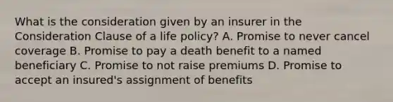 What is the consideration given by an insurer in the Consideration Clause of a life policy? A. Promise to never cancel coverage B. Promise to pay a death benefit to a named beneficiary C. Promise to not raise premiums D. Promise to accept an insured's assignment of benefits