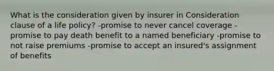 What is the consideration given by insurer in Consideration clause of a life policy? -promise to never cancel coverage -promise to pay death benefit to a named beneficiary -promise to not raise premiums -promise to accept an insured's assignment of benefits