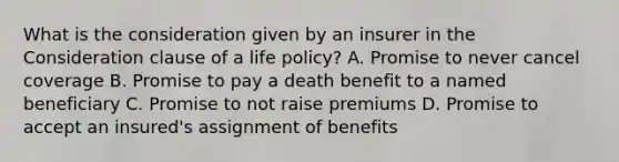 What is the consideration given by an insurer in the Consideration clause of a life policy? A. Promise to never cancel coverage B. Promise to pay a death benefit to a named beneficiary C. Promise to not raise premiums D. Promise to accept an insured's assignment of benefits