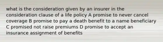 what is the consideration given by an insurer in the consideration clause of a life policy A promise to never cancel coverage B promise to pay a death benefit to a name beneficiary C promised not raise premiums D promise to accept an insurance assignment of benefits