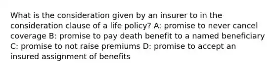 What is the consideration given by an insurer to in the consideration clause of a life policy? A: promise to never cancel coverage B: promise to pay death benefit to a named beneficiary C: promise to not raise premiums D: promise to accept an insured assignment of benefits