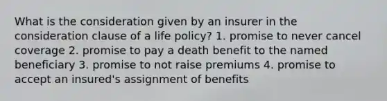 What is the consideration given by an insurer in the consideration clause of a life policy? 1. promise to never cancel coverage 2. promise to pay a death benefit to the named beneficiary 3. promise to not raise premiums 4. promise to accept an insured's assignment of benefits