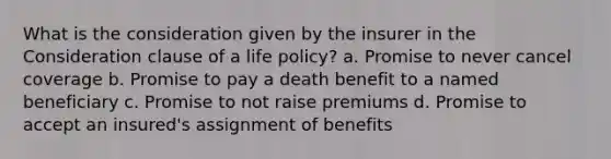 What is the consideration given by the insurer in the Consideration clause of a life policy? a. Promise to never cancel coverage b. Promise to pay a death benefit to a named beneficiary c. Promise to not raise premiums d. Promise to accept an insured's assignment of benefits