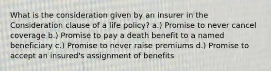 What is the consideration given by an insurer in the Consideration clause of a life policy? a.) Promise to never cancel coverage b.) Promise to pay a death benefit to a named beneficiary c.) Promise to never raise premiums d.) Promise to accept an insured's assignment of benefits