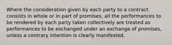 Where the consideration given by each party to a contract consists in whole or in part of promises, all the performances to be rendered by each party taken collectively are treated as performances to be exchanged under an exchange of promises, unless a contrary intention is clearly manifested.