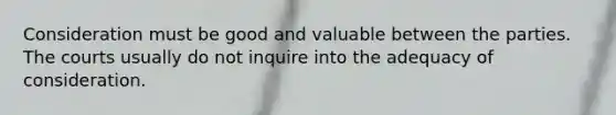 Consideration must be good and valuable between the parties. The courts usually do not inquire into the adequacy of consideration.