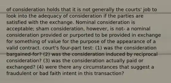 of consideration holds that it is not generally the courts' job to look into the adequacy of consideration if the parties are satisfied with the exchange. Nominal consideration is acceptable; sham consideration, however, is not- a nominal consideration provided or purported to be provided in exchange for something of value for the purpose of the appearance of a valid contract. court's four-part test: (1) was the consideration bargained-for? (2) was the consideration induced by reciprocal consideration? (3) was the consideration actually paid or exchanged? (4) were there any circumstances that suggest a fraudulent or bad faith intent in this transaction?