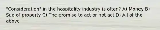 "Consideration" in the hospitality industry is often? A) Money B) Sue of property C) The promise to act or not act D) All of the above