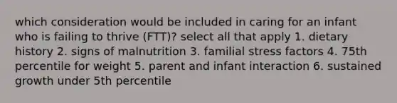 which consideration would be included in caring for an infant who is failing to thrive (FTT)? select all that apply 1. dietary history 2. signs of malnutrition 3. familial stress factors 4. 75th percentile for weight 5. parent and infant interaction 6. sustained growth under 5th percentile